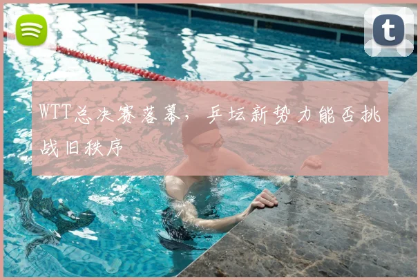 WTT总决赛落幕,乒坛新势力能否挑战旧秩序