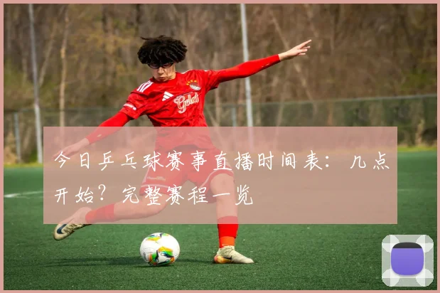 今日乒乓球赛事直播时间表:几点开始?完整赛程一览