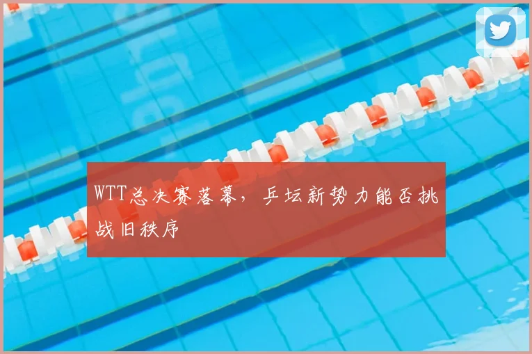 WTT总决赛落幕，乒坛新势力能否挑战旧秩序